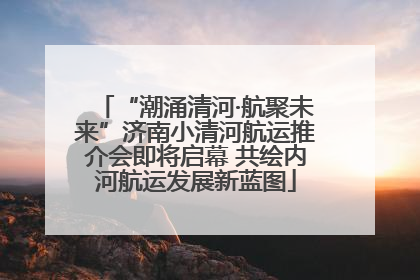 “潮涌清河·航聚未来”济南小清河航运推介会即将启幕 共绘内河航运发展新蓝图
